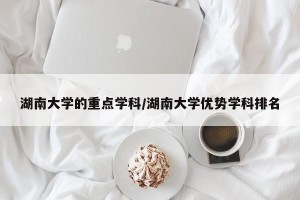 湖南大学的重点学科/湖南大学优势学科排名