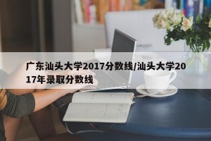 广东汕头大学2017分数线/汕头大学2017年录取分数线