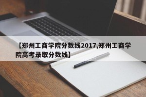 【郑州工商学院分数线2017,郑州工商学院高考录取分数线】