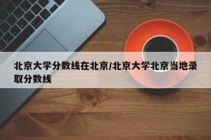 北京大学分数线在北京/北京大学北京当地录取分数线