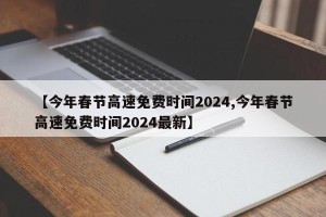 【今年春节高速免费时间2024,今年春节高速免费时间2024最新】