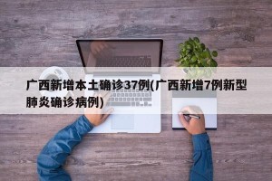 广西新增本土确诊37例(广西新增7例新型肺炎确诊病例)