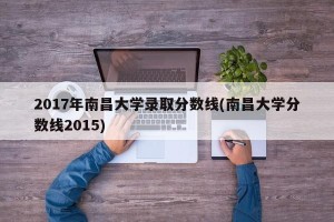 2017年南昌大学录取分数线(南昌大学分数线2015)