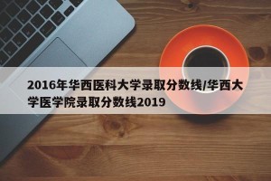 2016年华西医科大学录取分数线/华西大学医学院录取分数线2019