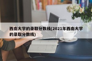 西南大学的录取分数线(2021年西南大学的录取分数线)