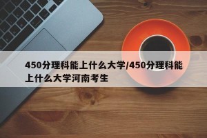 450分理科能上什么大学/450分理科能上什么大学河南考生