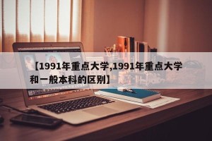 【1991年重点大学,1991年重点大学和一般本科的区别】
