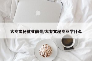 大专文秘就业前景/大专文秘专业学什么