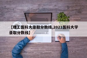 【理工医科大录取分数线,2021医科大学录取分数线】