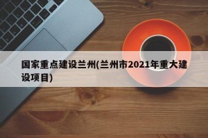 国家重点建设兰州(兰州市2021年重大建设项目)