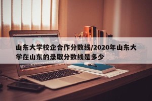 山东大学校企合作分数线/2020年山东大学在山东的录取分数线是多少