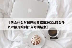 【两会什么时候开始和结束2022,两会什么时候开始到什么时候结束】