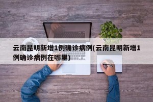 云南昆明新增1例确诊病例(云南昆明新增1例确诊病例在哪里)
