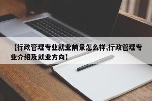 【行政管理专业就业前景怎么样,行政管理专业介绍及就业方向】