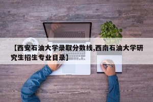 【西安石油大学录取分数线,西南石油大学研究生招生专业目录】