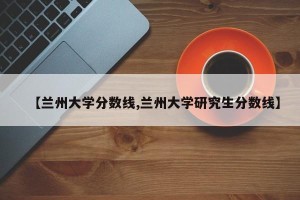 【兰州大学分数线,兰州大学研究生分数线】