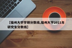 【福州大学学硕分数线,福州大学2021年研究生分数线】