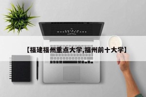 【福建福州重点大学,福州前十大学】