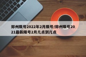 郑州限号2022年2月限号/郑州限号2021最新限号2月几点到几点
