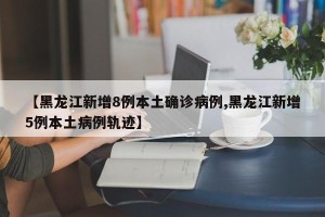 【黑龙江新增8例本土确诊病例,黑龙江新增5例本土病例轨迹】