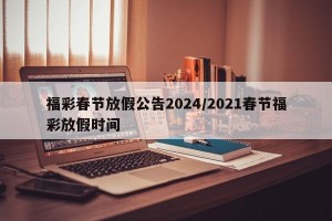 福彩春节放假公告2024/2021春节福彩放假时间