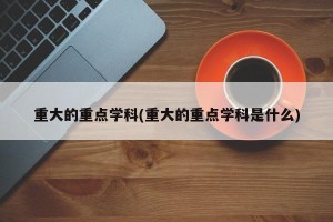 重大的重点学科(重大的重点学科是什么)