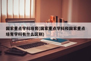 国家重点学科培育(国家重点学科和国家重点培育学科有什么区别)