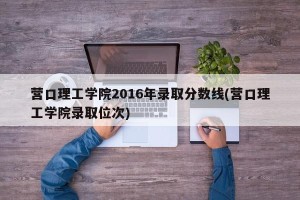 营口理工学院2016年录取分数线(营口理工学院录取位次)
