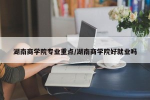 湖南商学院专业重点/湖南商学院好就业吗