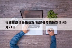 福建省疫情最新情况/福建省疫情最新情况3月21日