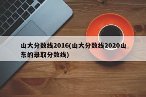 山大分数线2016(山大分数线2020山东的录取分数线)