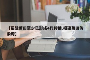 【福建莆田至少已形成4代传播,福建莆田传染源】