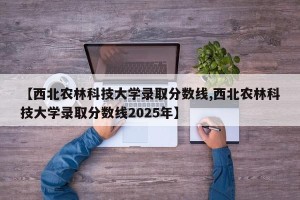 【西北农林科技大学录取分数线,西北农林科技大学录取分数线2025年】