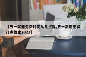 【五一高速免费时间从几点起,五一高速免费几点截止2021】