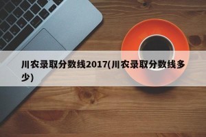 川农录取分数线2017(川农录取分数线多少)