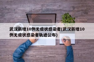 武汉新增10例无症状感染者(武汉新增10例无症状感染者轨迹公布)