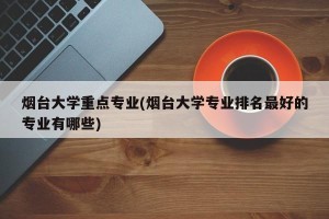 烟台大学重点专业(烟台大学专业排名最好的专业有哪些)