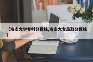 【海南大学专科分数线,海南大专录取分数线】