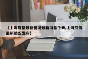 【上海疫情最新情况最新消息今天,上海疫情最新情况发布】