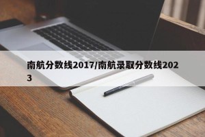 南航分数线2017/南航录取分数线2023