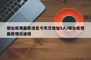 烟台疫情最新消息今天又增加9人/烟台疫情最新情况通报