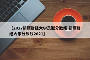 【2017新疆财经大学录取分数线,新疆财经大学分数线2021】