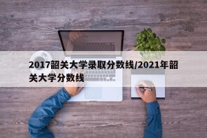 2017韶关大学录取分数线/2021年韶关大学分数线