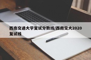 西南交通大学复试分数线/西南交大2020复试线