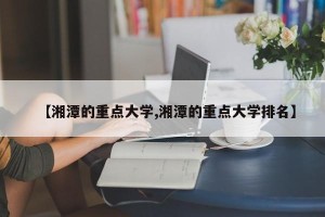 【湘潭的重点大学,湘潭的重点大学排名】
