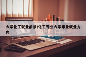 大学化工就业前景/化工专业大学毕业就业方向
