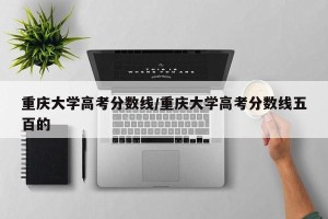 重庆大学高考分数线/重庆大学高考分数线五百的