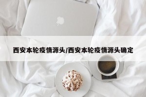 西安本轮疫情源头/西安本轮疫情源头确定