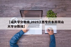 【山大学分数线,2025江西专升本井冈山大学分数线】