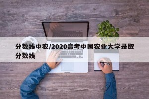 分数线中农/2020高考中国农业大学录取分数线